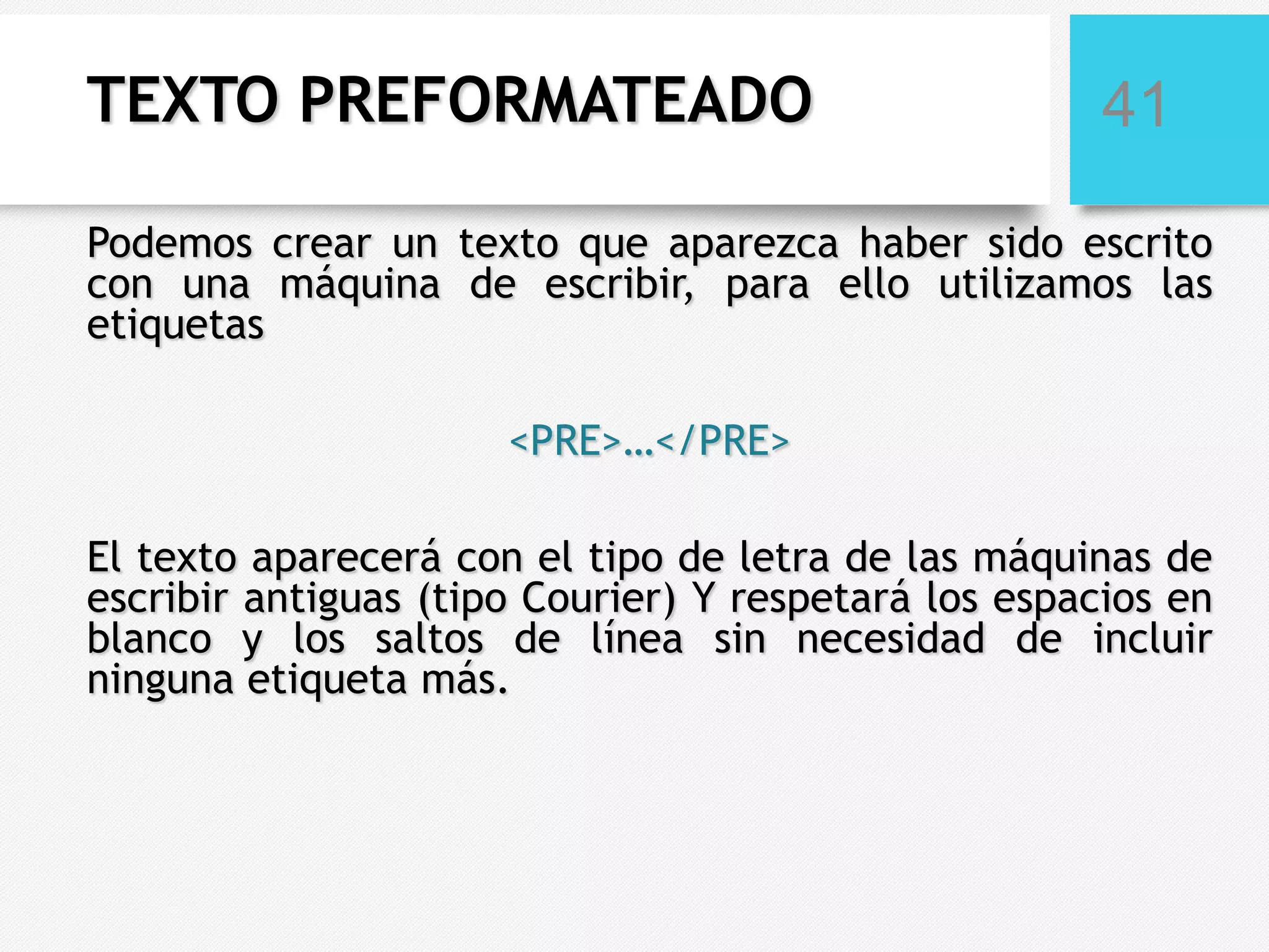 TEXTO PREFORMATEADO

41

Podemos crear un texto que aparezca haber sido escrito
con una máquina de escribir, para ello utilizamos las
etiquetas
<PRE>…</PRE>

El texto aparecerá con el tipo de letra de las máquinas de
escribir antiguas (tipo Courier) Y respetará los espacios en
blanco y los saltos de línea sin necesidad de incluir
ninguna etiqueta más.

 