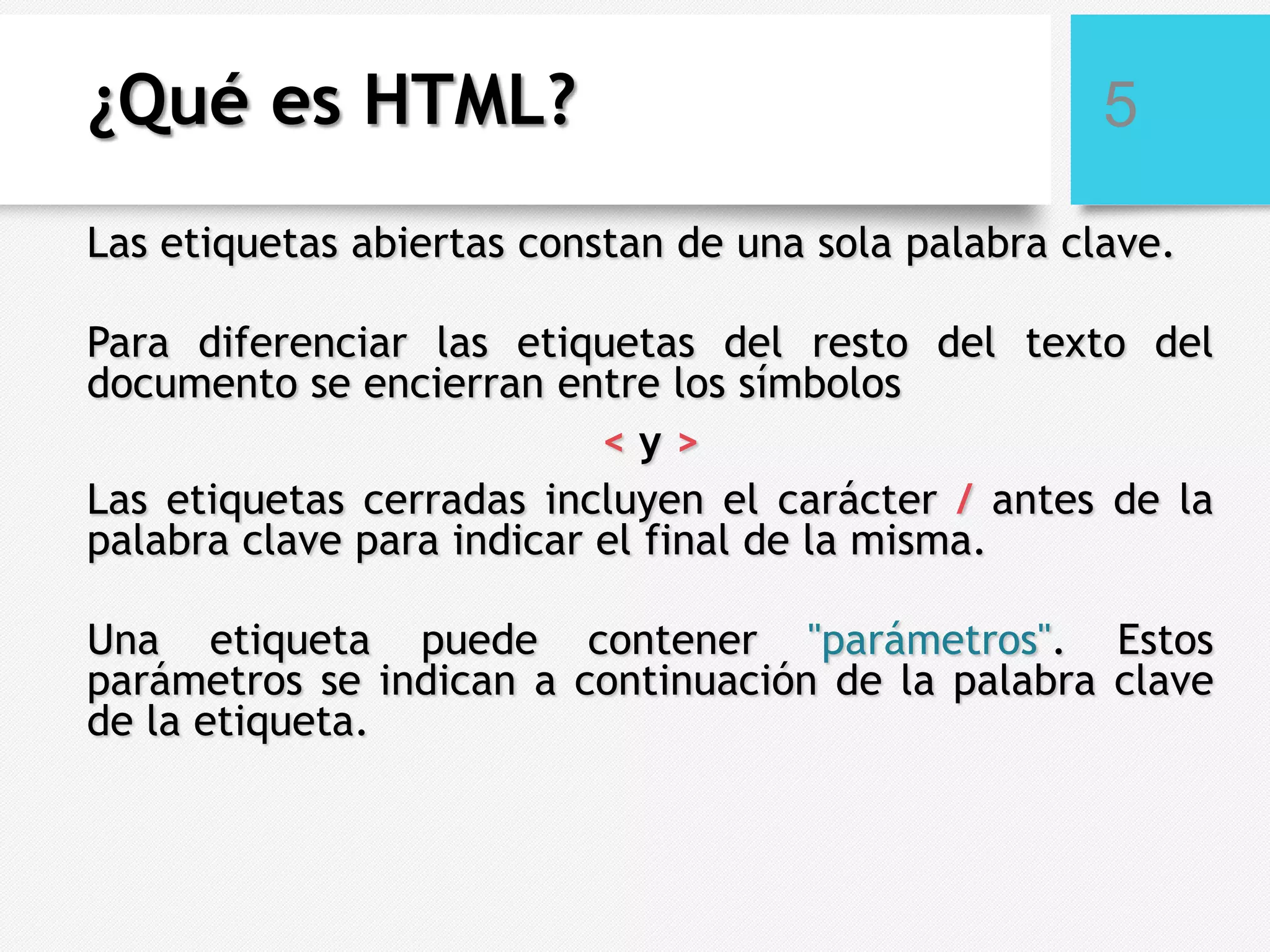 ¿Qué es HTML?

5

Las etiquetas abiertas constan de una sola palabra clave.

Para diferenciar las etiquetas del resto del texto del
documento se encierran entre los símbolos
<y>
Las etiquetas cerradas incluyen el carácter / antes de la
palabra clave para indicar el final de la misma.
Una etiqueta puede contener "parámetros". Estos
parámetros se indican a continuación de la palabra clave
de la etiqueta.

 