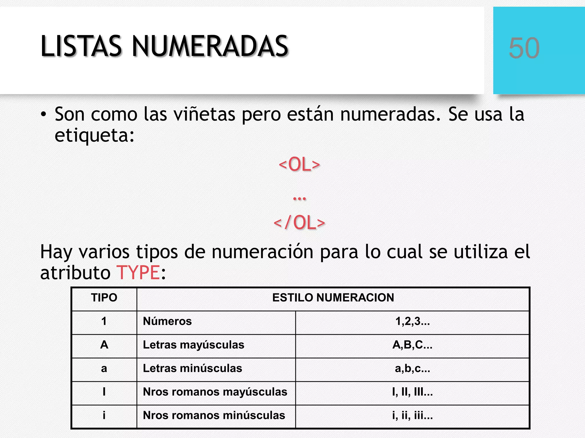 LISTAS NUMERADAS

50

• Son como las viñetas pero están numeradas. Se usa la
etiqueta:
<OL>
…
</OL>
Hay varios tipos de numeración para lo cual se utiliza el
atributo TYPE:
TIPO

ESTILO NUMERACION

1

Números

1,2,3...

A

Letras mayúsculas

A,B,C...

a

Letras minúsculas

a,b,c...

I

Nros romanos mayúsculas

I, II, III...

i

Nros romanos minúsculas

i, ii, iii...

 