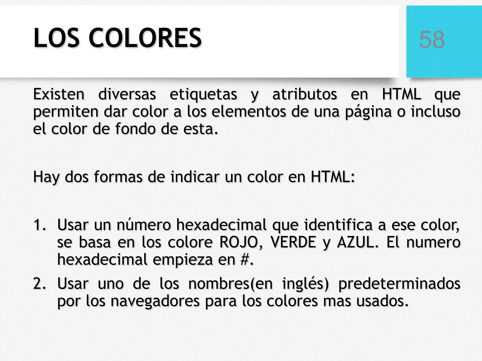 LOS COLORES

58

Existen diversas etiquetas y atributos en HTML que
permiten dar color a los elementos de una página o incluso
el color de fondo de esta.
Hay dos formas de indicar un color en HTML:
1. Usar un número hexadecimal que identifica a ese color,
se basa en los colore ROJO, VERDE y AZUL. El numero
hexadecimal empieza en #.

2. Usar uno de los nombres(en inglés) predeterminados
por los navegadores para los colores mas usados.

 