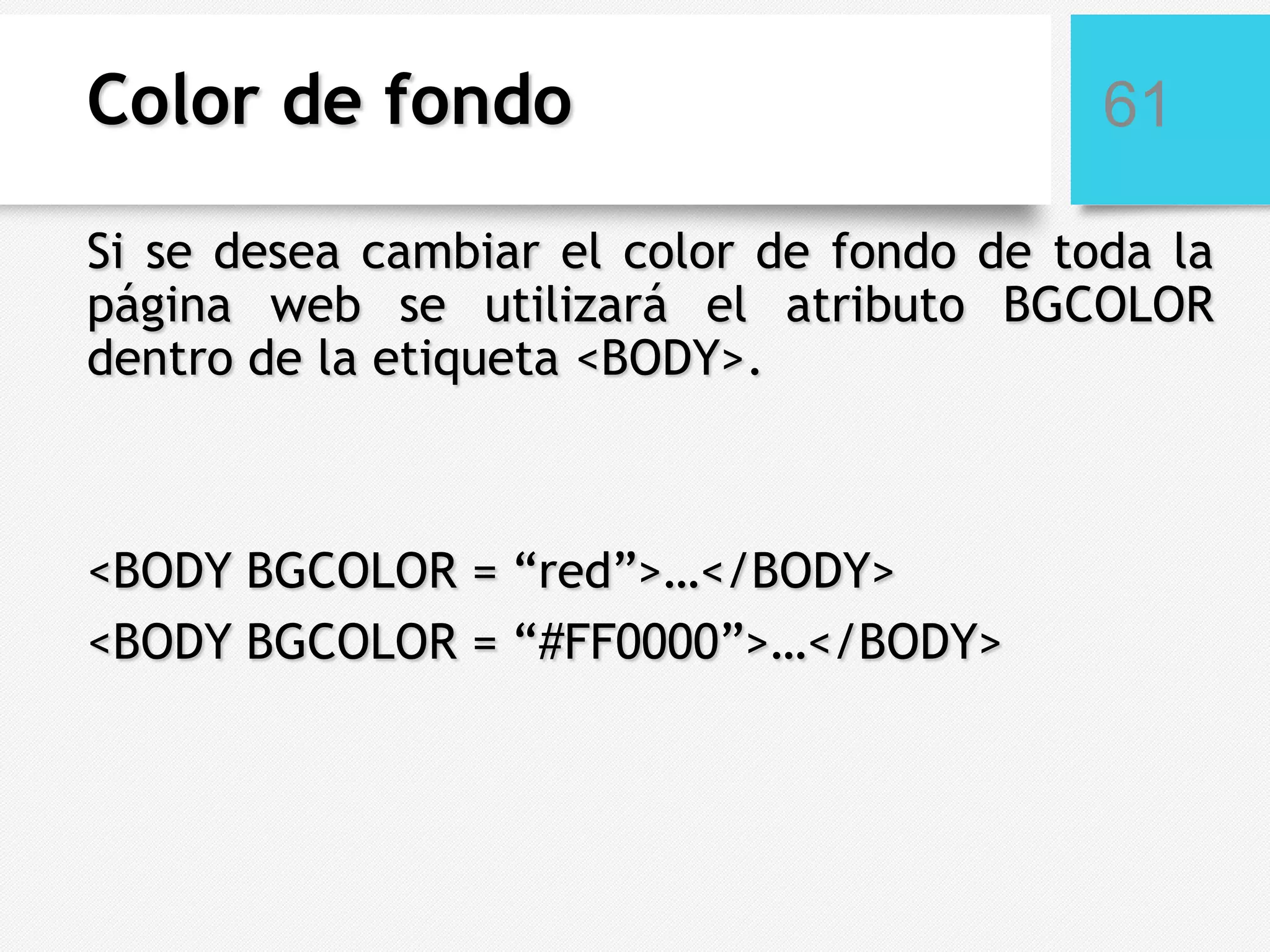 Color de fondo

61

Si se desea cambiar el color de fondo de toda la
página web se utilizará el atributo BGCOLOR
dentro de la etiqueta <BODY>.

<BODY BGCOLOR = “red”>…</BODY>
<BODY BGCOLOR = “#FF0000”>…</BODY>

 