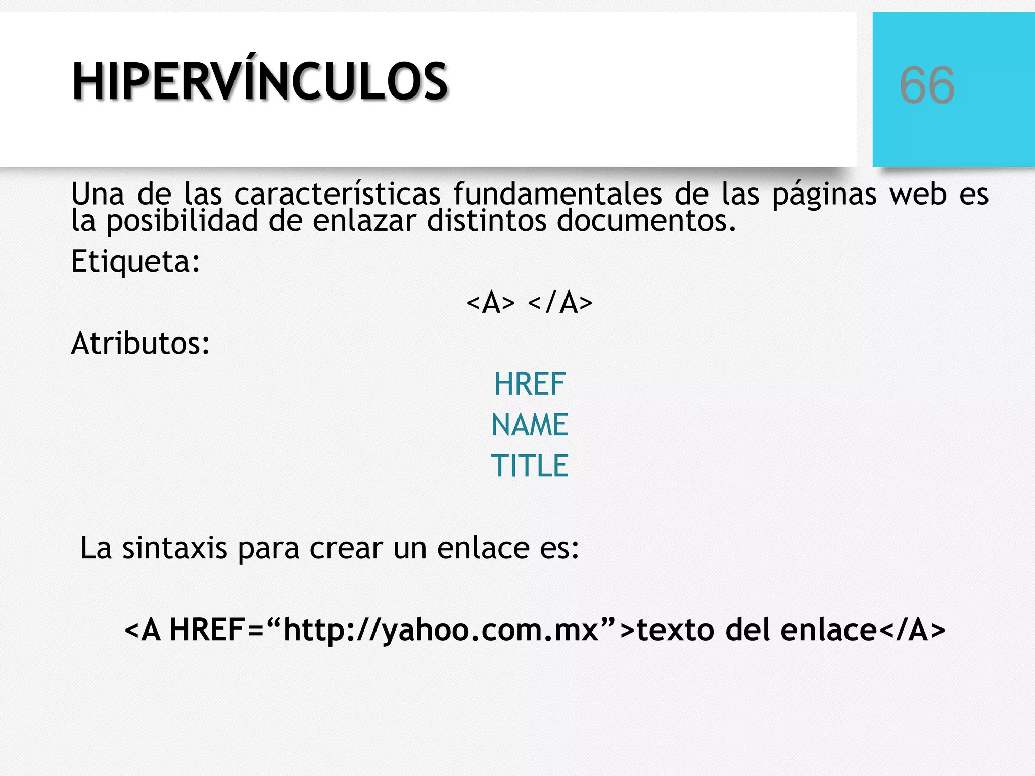 HIPERVÍNCULOS

66

Una de las características fundamentales de las páginas web es
la posibilidad de enlazar distintos documentos.
Etiqueta:
<A> </A>
Atributos:
HREF
NAME
TITLE
La sintaxis para crear un enlace es:
<A HREF=“http://yahoo.com.mx”>texto del enlace</A>

 