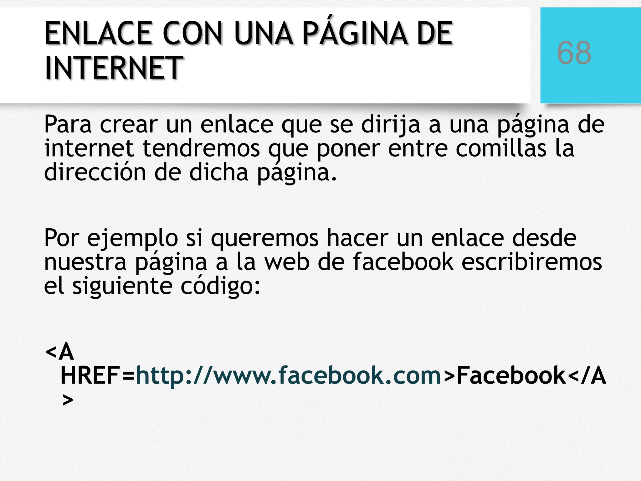ENLACE CON UNA PÁGINA DE
INTERNET

68

Para crear un enlace que se dirija a una página de
internet tendremos que poner entre comillas la
dirección de dicha página.
Por ejemplo si queremos hacer un enlace desde
nuestra página a la web de facebook escribiremos
el siguiente código:
<A
HREF=http://www.facebook.com>Facebook</A
>

 