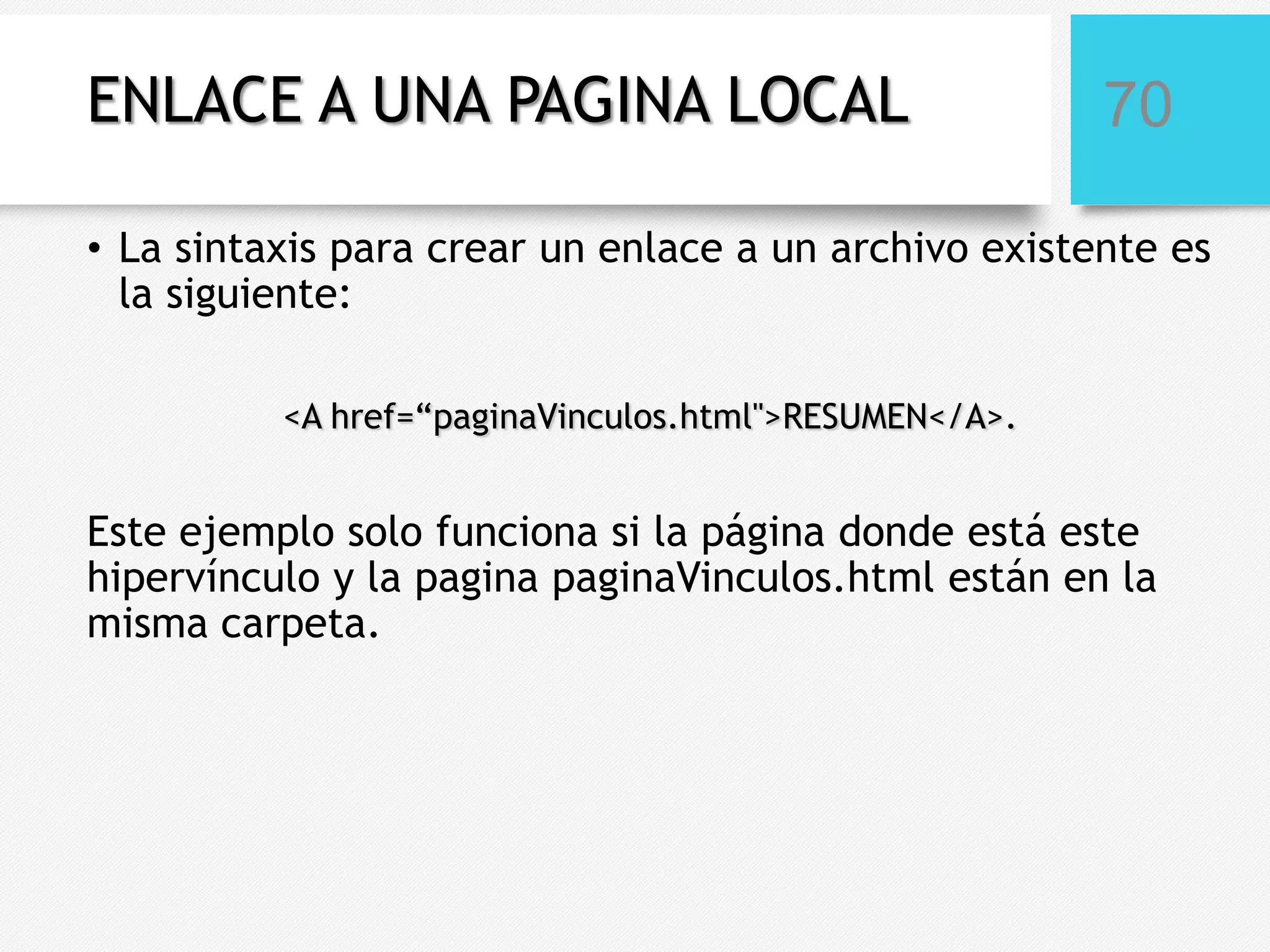 ENLACE A UNA PAGINA LOCAL

70

• La sintaxis para crear un enlace a un archivo existente es
la siguiente:
<A href=“paginaVinculos.html">RESUMEN</A>.

Este ejemplo solo funciona si la página donde está este
hipervínculo y la pagina paginaVinculos.html están en la
misma carpeta.

 