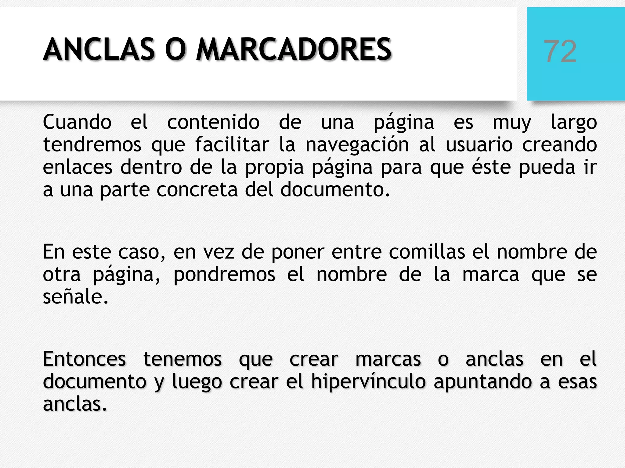 ANCLAS O MARCADORES

72

Cuando el contenido de una página es muy largo
tendremos que facilitar la navegación al usuario creando
enlaces dentro de la propia página para que éste pueda ir
a una parte concreta del documento.
En este caso, en vez de poner entre comillas el nombre de
otra página, pondremos el nombre de la marca que se
señale.
Entonces tenemos que crear marcas o anclas en el
documento y luego crear el hipervínculo apuntando a esas
anclas.

 