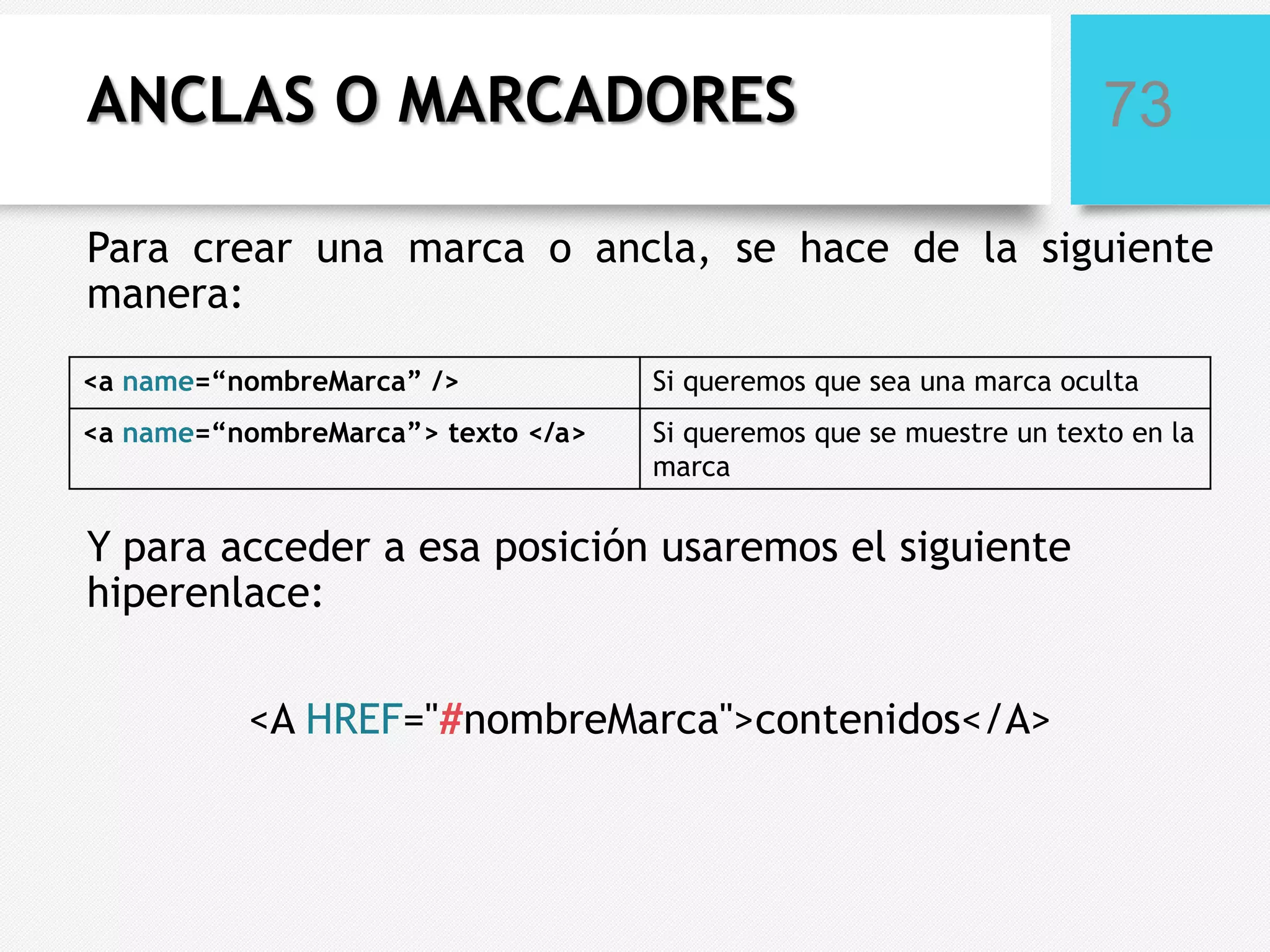 ANCLAS O MARCADORES

73

Para crear una marca o ancla, se hace de la siguiente
manera:
<a name=“nombreMarca” />

Si queremos que sea una marca oculta

<a name=“nombreMarca”> texto </a>

Si queremos que se muestre un texto en la
marca

Y para acceder a esa posición usaremos el siguiente
hiperenlace:
<A HREF="#nombreMarca">contenidos</A>

 