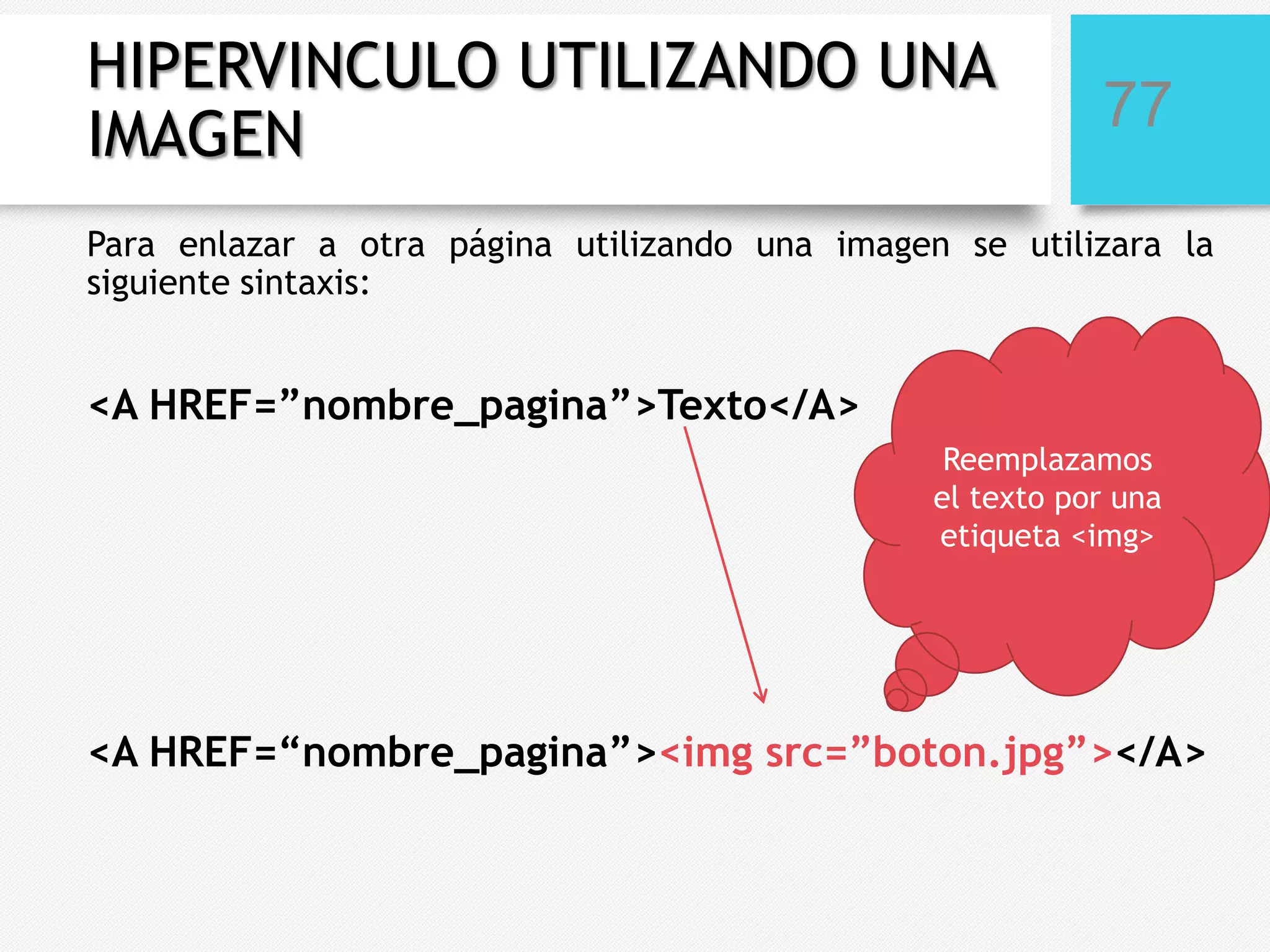 HIPERVINCULO UTILIZANDO UNA
IMAGEN

77

Para enlazar a otra página utilizando una imagen se utilizara la
siguiente sintaxis:

<A HREF=”nombre_pagina”>Texto</A>
Reemplazamos
el texto por una
etiqueta <img>

<A HREF=“nombre_pagina”><img src=”boton.jpg”></A>

 
