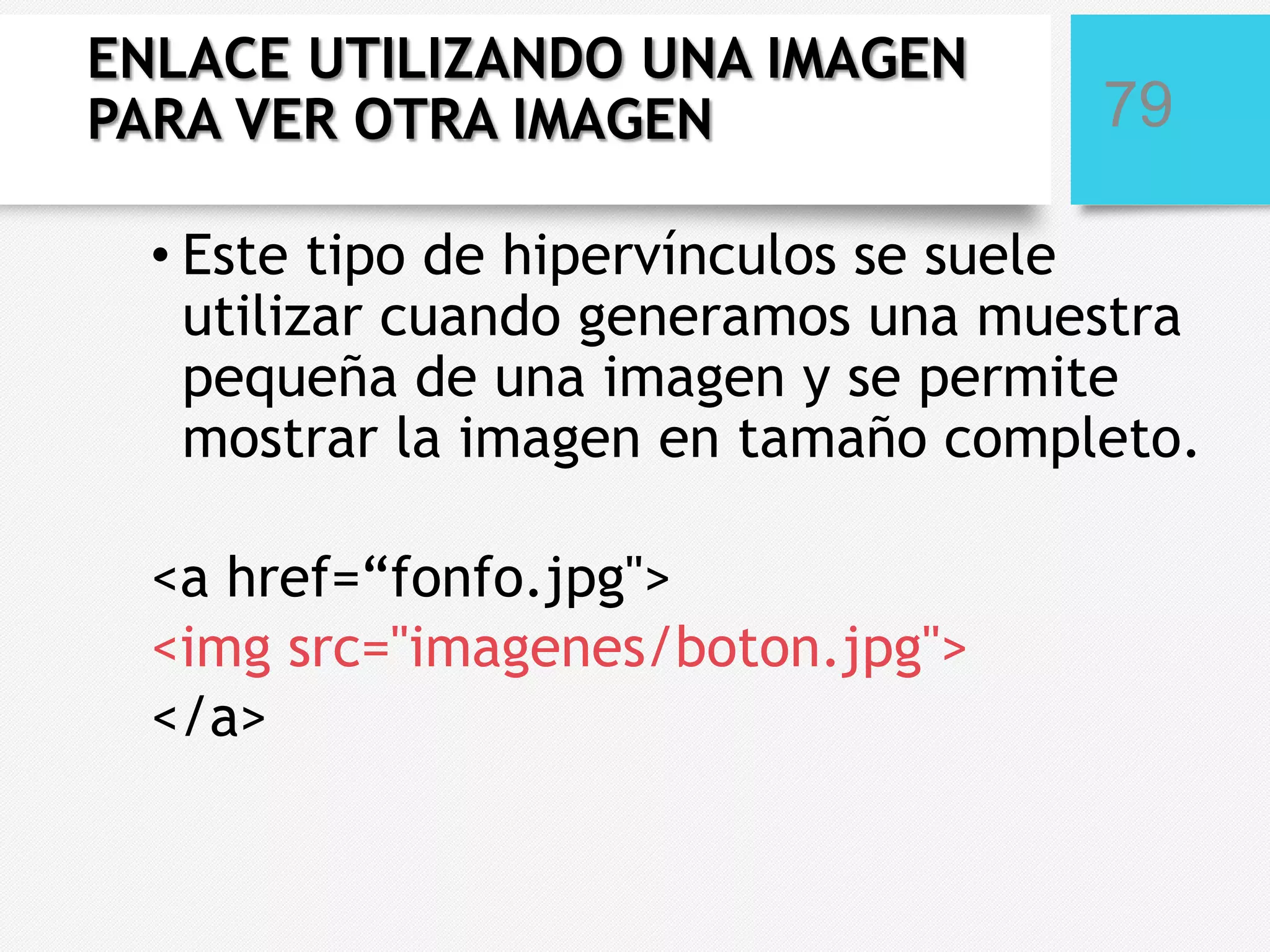 ENLACE UTILIZANDO UNA IMAGEN
PARA VER OTRA IMAGEN

79

• Este tipo de hipervínculos se suele
utilizar cuando generamos una muestra
pequeña de una imagen y se permite
mostrar la imagen en tamaño completo.
<a href=“fonfo.jpg">
<img src="imagenes/boton.jpg">
</a>

 