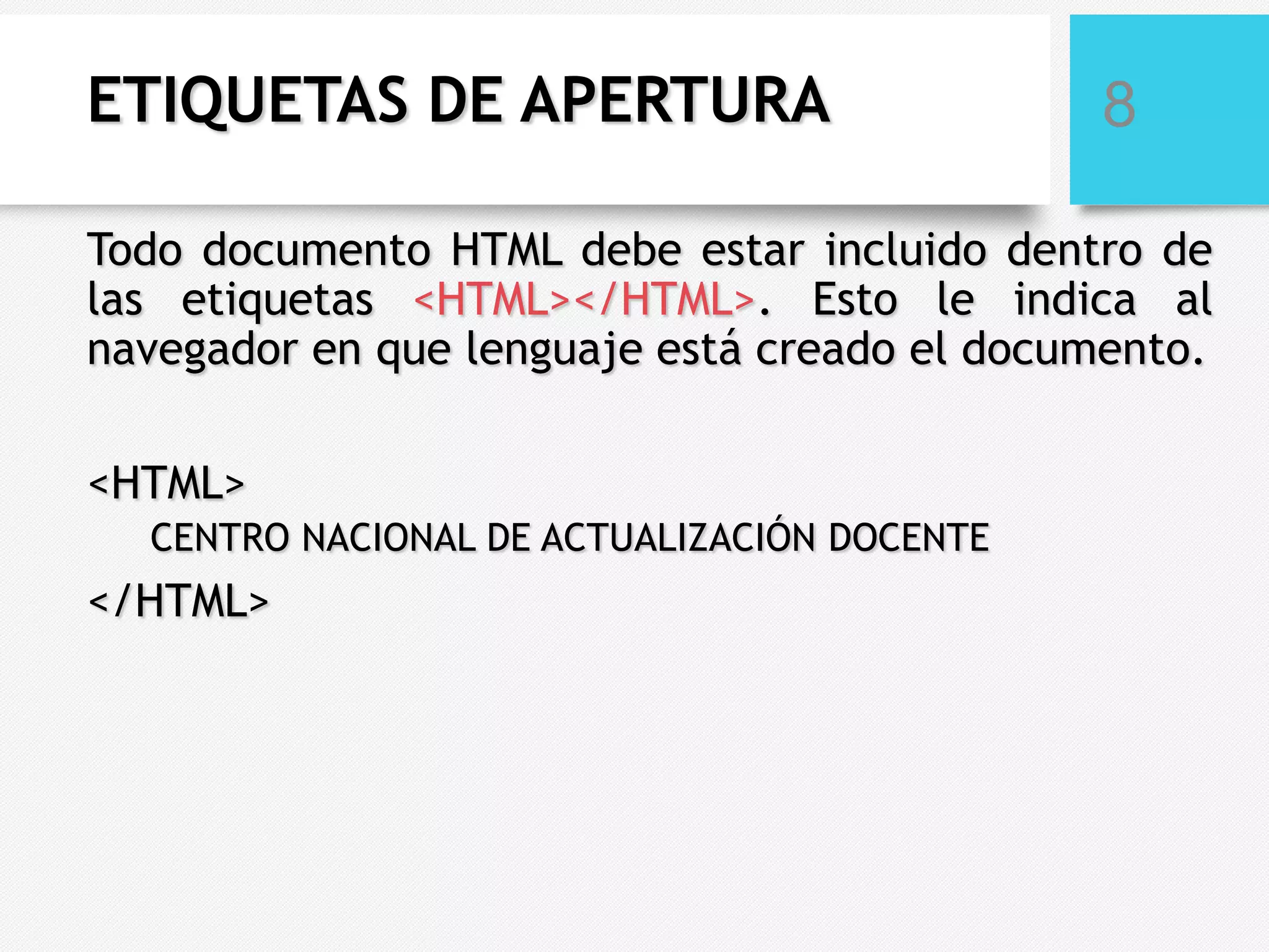 ETIQUETAS DE APERTURA

8

Todo documento HTML debe estar incluido dentro de
las etiquetas <HTML></HTML>. Esto le indica al
navegador en que lenguaje está creado el documento.
<HTML>
CENTRO NACIONAL DE ACTUALIZACIÓN DOCENTE

</HTML>

 