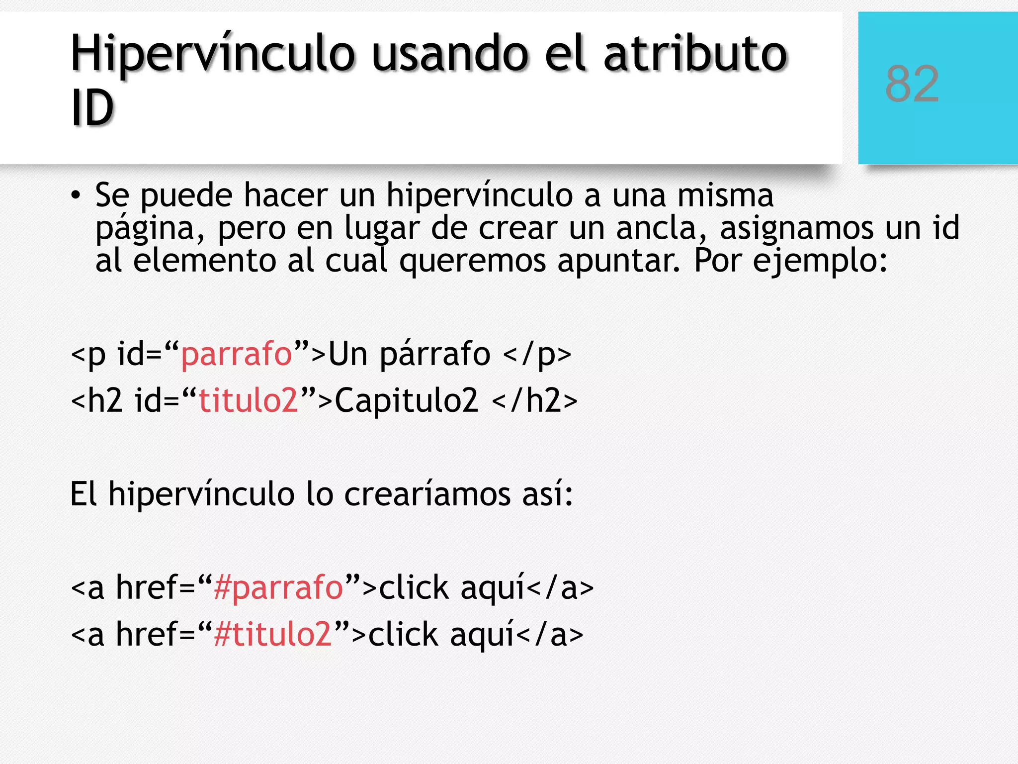 Hipervínculo usando el atributo
ID

82

• Se puede hacer un hipervínculo a una misma
página, pero en lugar de crear un ancla, asignamos un id
al elemento al cual queremos apuntar. Por ejemplo:
<p id=“parrafo”>Un párrafo </p>
<h2 id=“titulo2”>Capitulo2 </h2>
El hipervínculo lo crearíamos así:
<a href=“#parrafo”>click aquí</a>
<a href=“#titulo2”>click aquí</a>

 