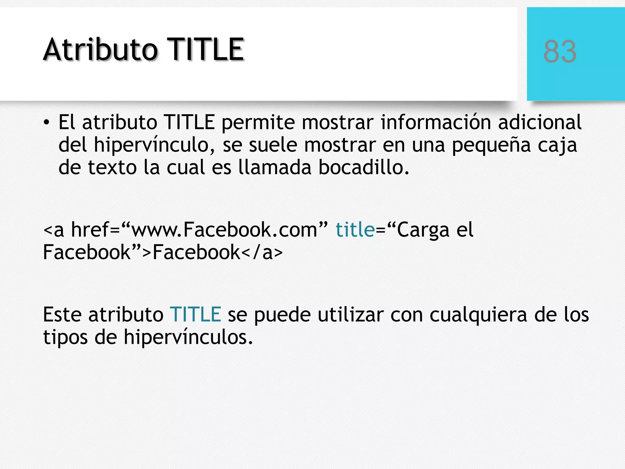 Atributo TITLE

83

• El atributo TITLE permite mostrar información adicional
del hipervínculo, se suele mostrar en una pequeña caja
de texto la cual es llamada bocadillo.
<a href=“www.Facebook.com” title=“Carga el
Facebook”>Facebook</a>
Este atributo TITLE se puede utilizar con cualquiera de los
tipos de hipervínculos.

 