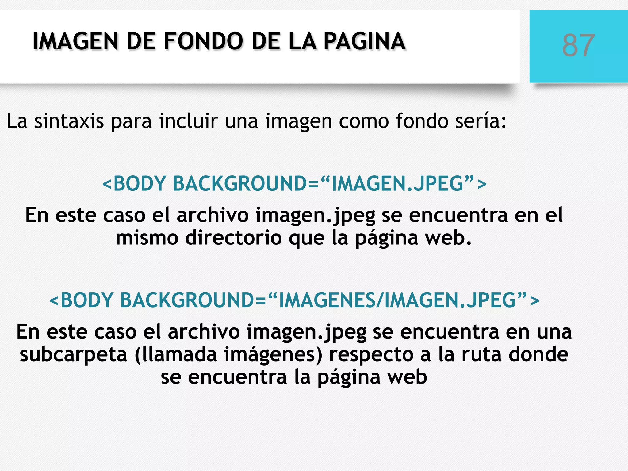 IMAGEN DE FONDO DE LA PAGINA

87

La sintaxis para incluir una imagen como fondo sería:
<BODY BACKGROUND=“IMAGEN.JPEG”>
En este caso el archivo imagen.jpeg se encuentra en el
mismo directorio que la página web.
<BODY BACKGROUND=“IMAGENES/IMAGEN.JPEG”>
En este caso el archivo imagen.jpeg se encuentra en una
subcarpeta (llamada imágenes) respecto a la ruta donde
se encuentra la página web

 