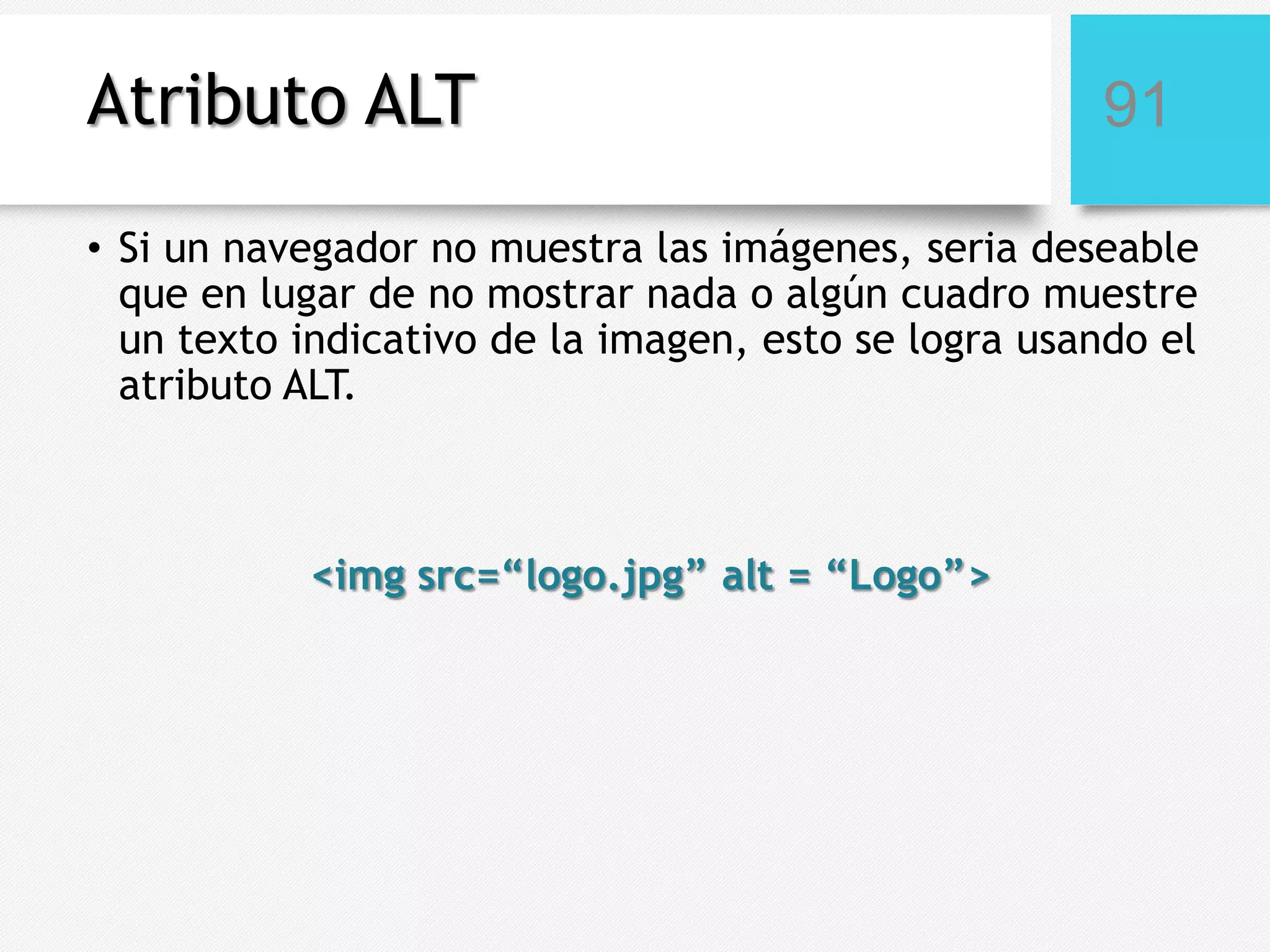 Atributo ALT

91

• Si un navegador no muestra las imágenes, seria deseable
que en lugar de no mostrar nada o algún cuadro muestre
un texto indicativo de la imagen, esto se logra usando el
atributo ALT.

<img src=“logo.jpg” alt = “Logo”>

 