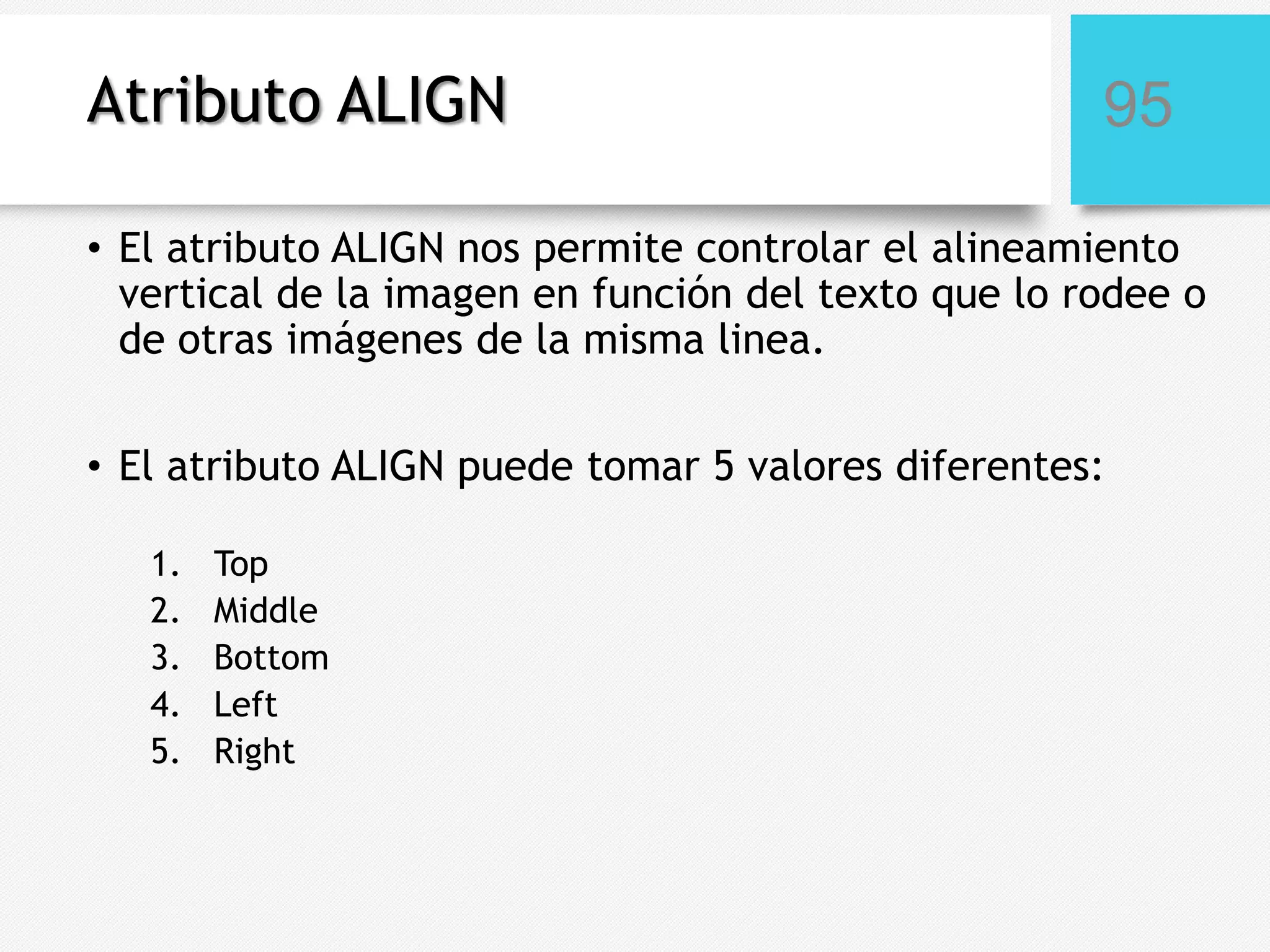 Atributo ALIGN

95

• El atributo ALIGN nos permite controlar el alineamiento
vertical de la imagen en función del texto que lo rodee o
de otras imágenes de la misma linea.
• El atributo ALIGN puede tomar 5 valores diferentes:
1.
2.
3.
4.
5.

Top
Middle
Bottom
Left
Right

 