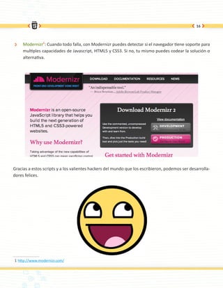 16




 Ð   Modernizr1: Cuando todo falla, con Modernizr puedes detectar si el navegador tiene soporte para
     multiples capacidades de Javascript, HTML5 y CSS3. Si no, tu mismo puedes codear la solución o
     alternativa.




Gracias a estos scripts y a los valientes hackers del mundo que los escribieron, podemos ser desarrolla-
dores felices.




1 http://www.modernizr.com/
 