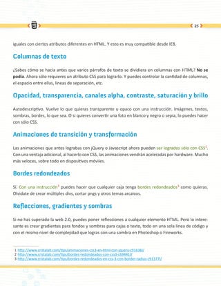 25




iguales con ciertos atributos diferentes en HTML. Y esto es muy compatible desde IE8.

Columnas de texto

¿Sabes cómo se hacía antes que varios párrafos de texto se dividiera en columnas con HTML? No se
podía. Ahora sólo requieres un atributo CSS para lograrlo. Y puedes controlar la cantidad de columnas,
el espacio entre ellas, líneas de separación, etc.

Opacidad, transparencia, canales alpha, contraste, saturación y brillo

Autodescriptivo. Vuelve lo que quieras transparente u opaco con una instrucción. Imágenes, textos,
sombras, bordes, lo que sea. O si quieres convertir una foto en blanco y negro o sepia, lo puedes hacer
con sólo CSS.

Animaciones de transición y transformación

Las animaciones que antes lograbas con jQuery o Javascript ahora pueden ser logrados sólo con CSS1.
Con una ventaja adicional, al hacerlo con CSS, las animaciones vendrán aceleradas por hardware. Mucho
más veloces, sobre todo en dispositivos móviles.

Bordes redondeados

Sí. Con una instrucción2 puedes hacer que cualquier caja tenga bordes redondeados3 como quieras.
Olvidate de crear múltiples divs, cortar pngs y otros temas arcaicos.

Reflecciones, gradientes y sombras

Si no has superado la web 2.0, puedes poner reflecciones a cualquier elemento HTML. Pero lo intere-
sante es crear gradientes para fondos y sombras para cajas o texto, todo en una sola linea de código y
con el mismo nivel de complejidad que logras con una sombra en Photoshop o Fireworks.


1 http://www.cristalab.com/tips/animaciones-css3-en-html-con-jquery-c91636l/
2 http://www.cristalab.com/tips/bordes-redondeados-con-css3-c69441l/
3 http://www.cristalab.com/tips/bordes-redondeados-en-css-3-con-border-radius-c91377l/
 