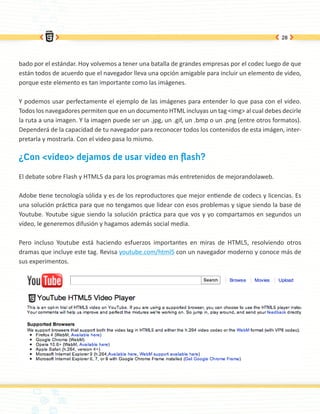 28




bado por el estándar. Hoy volvemos a tener una batalla de grandes empresas por el codec luego de que
están todos de acuerdo que el navegador lleva una opción amigable para incluir un elemento de video,
porque este elemento es tan importante como las imágenes.

Y podemos usar perfectamente el ejemplo de las imágenes para entender lo que pasa con el video.
Todos los navegadores permiten que en un documento HTML incluyas un tag <img> al cual debes decirle
la ruta a una imagen. Y la imagen puede ser un .jpg, un .gif, un .bmp o un .png (entre otros formatos).
Dependerá de la capacidad de tu navegador para reconocer todos los contenidos de esta imágen, inter-
pretarla y mostrarla. Con el video pasa lo mismo.

¿Con <video> dejamos de usar video en flash?

El debate sobre Flash y HTML5 da para los programas más entretenidos de mejorandolaweb.

Adobe tiene tecnología sólida y es de los reproductores que mejor entiende de codecs y licencias. Es
una solución práctica para que no tengamos que lidear con esos problemas y sigue siendo la base de
Youtube. Youtube sigue siendo la solución práctica para que vos y yo compartamos en segundos un
vídeo, le generemos difusión y hagamos además social media.

Pero incluso Youtube está haciendo esfuerzos importantes en miras de HTML5, resolviendo otros
dramas que incluye este tag. Revisa youtube.com/html5 con un navegador moderno y conoce más de
sus experimentos.
 