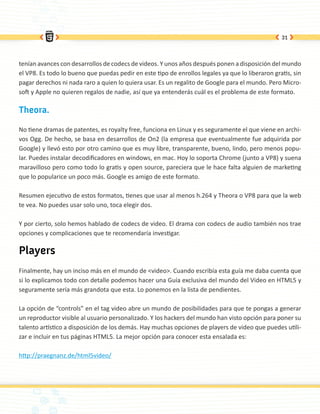 31




tenían avances con desarrollos de codecs de videos. Y unos años después ponen a disposición del mundo
el VP8. Es todo lo bueno que puedas pedir en este tipo de enrollos legales ya que lo liberaron gratis, sin
pagar derechos ni nada raro a quien lo quiera usar. Es un regalito de Google para el mundo. Pero Micro-
soft y Apple no quieren regalos de nadie, así que ya entenderás cuál es el problema de este formato.

Theora.

No tiene dramas de patentes, es royalty free, funciona en Linux y es seguramente el que viene en archi-
vos Ogg. De hecho, se basa en desarrollos de On2 (la empresa que eventualmente fue adquirida por
Google) y llevó esto por otro camino que es muy libre, transparente, bueno, lindo, pero menos popu-
lar. Puedes instalar decodificadores en windows, en mac. Hoy lo soporta Chrome (junto a VP8) y suena
maravilloso pero como todo lo gratis y open source, pareciera que le hace falta alguien de marketing
que lo popularice un poco más. Google es amigo de este formato.

Resumen ejecutivo de estos formatos, tienes que usar al menos h.264 y Theora o VP8 para que la web
te vea. No puedes usar solo uno, toca elegir dos.

Y por cierto, solo hemos hablado de codecs de video. El drama con codecs de audio también nos trae
opciones y complicaciones que te recomendaría investigar.

Players
Finalmente, hay un inciso más en el mundo de <video>. Cuando escribía esta guía me daba cuenta que
si lo explicamos todo con detalle podemos hacer una Guía exclusiva del mundo del Video en HTML5 y
seguramente sería más grandota que esta. Lo ponemos en la lista de pendientes.

La opción de “controls” en el tag video abre un mundo de posibilidades para que te pongas a generar
un reproductor visible al usuario personalizado. Y los hackers del mundo han visto opción para poner su
talento artístico a disposición de los demás. Hay muchas opciones de players de video que puedes utili-
zar e incluir en tus páginas HTML5. La mejor opción para conocer esta ensalada es:

http://praegnanz.de/html5video/
 