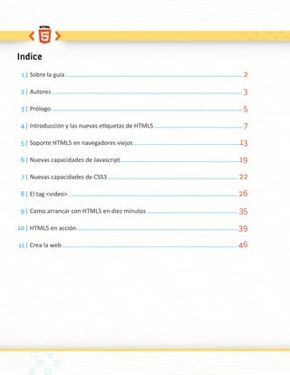 Indice
  1 | Sobre la guía ................................................................................................................. 2

 2 | Autores .......................................................................................................................... 3

 3 | Prólogo .......................................................................................................................... 5

 4 | Introducción y las nuevas etiquetas de HTML5 ........................................................ 7

 5 | Soporte HTML5 en navegadores viejos .................................................................... 13

 6 | Nuevas capacidades de Javascript ............................................................................19

  7 | Nuevas capacidades de CSS3 ................................................................................... 22

 8 | El tag <video> ............................................................................................................ 26

 9 | Como arrancar con HTML5 en diez minutos .......................................................... 35

10 | HTML5 en acción ....................................................................................................... 39

11 | Crea la web ................................................................................................................ 46
 
