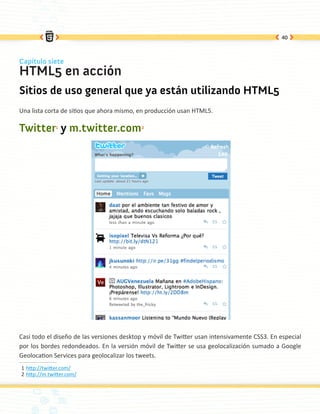 40



Capítulo siete
HTML5 en acción
Sitios de uso general que ya están utilizando HTML5
Una lista corta de sitios que ahora mismo, en producción usan HTML5.

Twitter1 y m.twitter.com2




Casi todo el diseño de las versiones desktop y móvil de Twitter usan intensivamente CSS3. En especial
por los bordes redondeados. En la versión móvil de Twitter se usa geolocalización sumado a Google
Geolocation Services para geolocalizar los tweets.
1 http://twitter.com/
2 http://m.twitter.com/
 