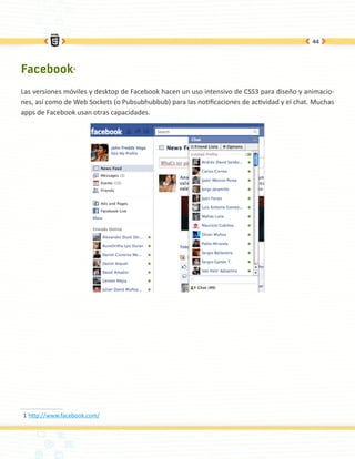 44




Facebook1
Las versiones móviles y desktop de Facebook hacen un uso intensivo de CSS3 para diseño y animacio-
nes, así como de Web Sockets (o Pubsubhubbub) para las notificaciones de actividad y el chat. Muchas
apps de Facebook usan otras capacidades.




1 http://www.facebook.com/
 