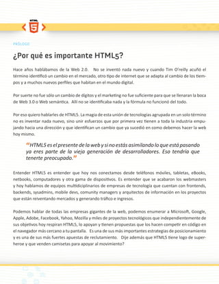 PRÓLOGO


¿Por qué es importante HTML5?
Hace años hablábamos de la Web 2.0. No se inventó nada nuevo y cuando Tim O’reilly acuñó el
término identificó un cambio en el mercado, otro tipo de internet que se adapta al cambio de los tiem-
pos y a muchos nuevos perfiles que habitan en el mundo digital.

Por suerte no fue sólo un cambio de dígitos y el marketing no fue suficiente para que se llenaran la boca
de Web 3.0 o Web semántica. Allí no se identificaba nada y la fórmula no funcionó del todo.

Por eso quiero hablarles de HTML5. La magia de esta unión de tecnologías agrupada en un solo término
no es inventar nada nuevo, sino unir esfuerzos que por primera vez tienen a toda la industria empu-
jando hacia una dirección y que identifican un cambio que ya sucedió en como debemos hacer la web
hoy mismo.

       “HTML5 es el presente de la web y si no estás asimilando lo que está pasando
       ya eres parte de la vieja generación de desarrolladores. Eso tendría que
       tenerte preocupado.”

Entender HTML5 es entender que hoy nos conectamos desde teléfonos móviles, tabletas, eBooks,
netbooks, computadores y otra gama de dispositivos. Es entender que se acabaron los webmasters
y hoy hablamos de equipos multidiciplinarios de empresas de tecnología que cuentan con frontends,
backends, sysadmins, mobile devs, comunity managers y arquitectos de información en los proyectos
que están reiventando mercados y generando tráfico e ingresos.

Podemos hablar de todas las empresas gigantes de la web, podemos enumerar a Microsoft, Google,
Apple, Adobe, Facebook, Yahoo, Mozilla y miles de proyectos tecnológicos que independientemente de
sus objetivos hoy respiran HTML5, lo apoyan y tienen propuestas que los hacen competir en código en
el navegador más cercano a tu pantalla. Es una de sus más importantes estrategias de posicionamiento
y es una de sus más fuertes apuestas de reclutamiento. Dije además que HTML5 tiene logo de super-
heroe y que venden camisetas para apoyar al movimiento?
 