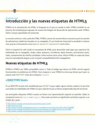 8



Capítulo uno
Introducción y las nuevas etiquetas de HTML5
HTML5 es la actualización de HTML, el lenguaje en el que es creada la web. HTML5 también es un
termino de marketing para agrupar las nuevas tecnologías de desarrollo de aplicaciones web: HTML5,
CSS3 y nuevas capacidades de Javascript.

La versión anterior y más usada de HTML, HTML4, carece de características necesarias para la creación
de aplicaciones modernas basadas en un navegador. El uso fuerte de Javascript ha ayudado a mejorar
esto, gracias a frameworks como jQuery,1 jQuery UI2, Sproutcore3, entre otros.

Flash en especial ha sido usado en reemplazo de HTML para desarrollar web apps que superaran las
habilidades de un navegador: Audio, video, webcams, micrófonos, datos binarios, animaciones vecto-
riales, componentes de interfaz complejos, entre muchas otras cosas. Ahora HTML5 es capaz de hacer
esto sin necesidad de plugins y con una gran compatibilidad entre navegadores.

Nuevas etiquetas de HTML5
HTML4 y HTML5 son 100% compatibles entre sí. Todo el código que tienes en HTML normal seguirá
funcionando sin problemas en HTML5. Para empezar a usar HTML5 lo único que tienes que hacer es
colocar este DOCTYPE4 antes de la etiqueta <html>:

<!DOCTYPE html>

Es un DOCTYPE mucho más simplificado que XHTML5 (cuyas reglas siguen siendo usadas) y te permite
usar todas las habilidades de HTML5 sin que nada de lo que ya tienes programado deje de funcionar.

Las principales etiquetas HTML5 nuevas no tienen una representación especial en pantalla. Todas se
comportan como un <div> o un <span>. Pero cada una tiene un significado semántico superior a un
simple div o span.
1   http://www.cristalab.com/tutoriales/tutorial-de-jquery-c214l/
2   http://jqueryui.com/
3   http://www.cristalab.com/blog/sproutcore-la-competencia-en-javascript-a-flex-y-flash-c58098l/
4   http://www.cristalab.com/tips/la-importancia-de-doctype-y-de-validar-xhtml-y-css-c57338l/
5   http://www.cristalab.com/tutoriales/tutorial-basico-de-xhtml-c143l/
 