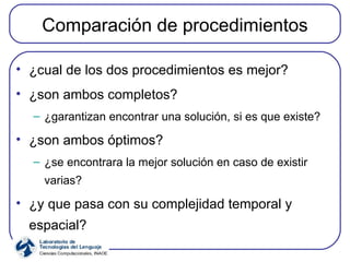 Comparación de procedimientos ¿cual de los dos procedimientos es mejor? ¿son ambos completos? ¿garantizan encontrar una solución, si es que existe? ¿son ambos óptimos? ¿se encontrara la mejor solución en caso de existir varias? ¿y que pasa con su complejidad temporal y espacial? 