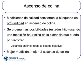 Ascenso de colina Mediciones de calidad convierten la  búsqueda en profundidad  en ascenso de colina. Se ordenan las posibilidades (estados hijo) usando una  medición heurística de la distancia  que queda por recorrer. Distancia en  línea recta  al estado objetivo. Mejor medición, mejor el ascenso de colina 