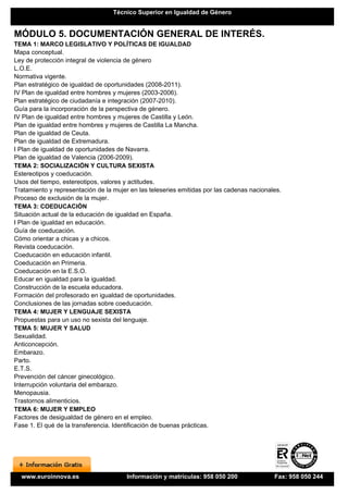 Técnico Superior en Igualdad de Género


MÓDULO 5. DOCUMENTACIÓN GENERAL DE INTERÉS.
TEMA 1: MARCO LEGISLATIVO Y POLÍTICAS DE IGUALDAD
Mapa conceptual.
Ley de protección integral de violencia de género
L.O.E.
Normativa vigente.
Plan estratégico de igualdad de oportunidades (2008-2011).
IV Plan de igualdad entre hombres y mujeres (2003-2006).
Plan estratégico de ciudadanía e integración (2007-2010).
Guía para la incorporación de la perspectiva de género.
IV Plan de igualdad entre hombres y mujeres de Castilla y León.
Plan de igualdad entre hombres y mujeres de Castilla La Mancha.
Plan de igualdad de Ceuta.
Plan de igualdad de Extremadura.
I Plan de igualdad de oportunidades de Navarra.
Plan de igualdad de Valencia (2006-2009).
TEMA 2: SOCIALIZACIÓN Y CULTURA SEXISTA
Estereotipos y coeducación.
Usos del tiempo, estereotipos, valores y actitudes.
Tratamiento y representación de la mujer en las teleseries emitidas por las cadenas nacionales.
Proceso de exclusión de la mujer.
TEMA 3: COEDUCACIÓN
Situación actual de la educación de igualdad en España.
I Plan de igualdad en educación.
Guía de coeducación.
Cómo orientar a chicas y a chicos.
Revista coeducación.
Coeducación en educación infantil.
Coeducación en Primeria.
Coeducación en la E.S.O.
Educar en igualdad para la igualdad.
Construcción de la escuela educadora.
Formación del profesorado en igualdad de oportunidades.
Conclusiones de las jornadas sobre coeducación.
TEMA 4: MUJER Y LENGUAJE SEXISTA
Propuestas para un uso no sexista del lenguaje.
TEMA 5: MUJER Y SALUD
Sexualidad.
Anticoncepción.
Embarazo.
Parto.
E.T.S.
Prevención del cáncer ginecológico.
Interrupción voluntaria del embarazo.
Menopausia.
Trastornos alimenticios.
TEMA 6: MUJER Y EMPLEO
Factores de desigualdad de género en el empleo.
Fase 1. El qué de la transferencia. Identificación de buenas prácticas.




  www.euroinnova.es                     Información y matrículas: 958 050 200               Fax: 958 050 244
 