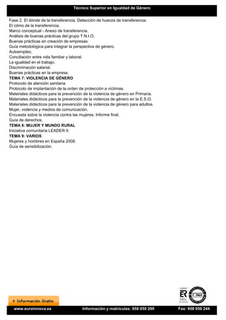 Técnico Superior en Igualdad de Género


Fase 2. El dónde de la transferencia. Detección de huecos de transferencia.
El cómo de la transferencia.
Marco conceptual - Anexo de transferencia.
Análisis de buenas prácticas del grupo T.N.I.O.
Buenas prácticas en creación de empresas.
Guía metodológica para integrar la perspectiva de género.
Autoempleo.
Conciliación entre vida familiar y laboral.
La igualdad en el trabajo.
Discriminación salarial.
Buenas prácticas en la empresa.
TEMA 7: VIOLENCIA DE GÉNERO
Protocolo de atención sanitaria.
Protocolo de implantación de la orden de protección a víctimas.
Materiales didácticos para la prevención de la violencia de género en Primaria.
Materiales didácticos para la prevención de la violencia de género en la E.S.O.
Materiales didácticos para la prevención de la violencia de género para adultos.
Mujer, violencia y medios de comunicación.
Encuesta sobre la violencia contra las mujeres. Informe final.
Guía de derechos.
TEMA 8: MUJER Y MUNDO RURAL
Iniciativa comunitaria LEADER II.
TEMA 9: VARIOS
Mujeres y hombres en España 2008.
Guía de sensibilización.




  www.euroinnova.es                     Información y matrículas: 958 050 200      Fax: 958 050 244
 