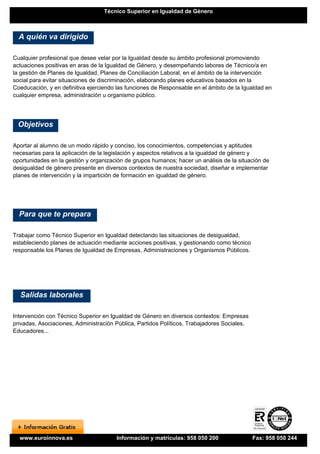 Técnico Superior en Igualdad de Género



  A quién va dirigido

Cualquier profesional que desee velar por la Igualdad desde su ámbito profesional promoviendo
actuaciones positivas en aras de la Igualdad de Género, y desempeñando labores de Técnico/a en
la gestión de Planes de Igualdad, Planes de Conciliación Laboral, en el ámbito de la intervención
social para evitar situaciones de discriminación, elaborando planes educativos basados en la
Coeducación, y en definitiva ejerciendo las funciones de Responsable en el ámbito de la Igualdad en
cualquier empresa, administración u organismo público.




 Objetivos

Aportar al alumno de un modo rápido y conciso, los conocimientos, competencias y aptitudes
necesarias para la aplicación de la legislación y aspectos relativos a la igualdad de género y
oportunidades en la gestión y organización de grupos humanos; hacer un análisis de la situación de
desigualdad de género presente en diversos contextos de nuestra sociedad, diseñar e implementar
planes de intervención y la impartición de formación en igualdad de género.




  Para que te prepara

Trabajar como Técnico Superior en Igualdad detectando las situaciones de desigualdad,
estableciendo planes de actuación mediante acciones positivas, y gestionando como técnico
responsable los Planes de Igualdad de Empresas, Administraciones y Organismos Públicos.




  Salidas laborales

Intervención con Técnico Superior en Igualdad de Género en diversos contextos: Empresas
privadas, Asociaciones, Administración Pública, Partidos Políticos, Trabajadores Sociales,
Educadores...




  www.euroinnova.es                    Información y matrículas: 958 050 200                 Fax: 958 050 244
 