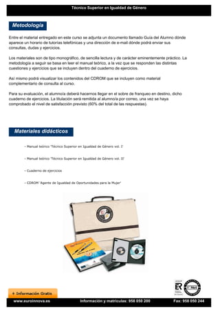 Técnico Superior en Igualdad de Género



 Metodología

Entre el material entregado en este curso se adjunta un documento llamado Guía del Alumno dónde
aparece un horario de tutorías telefónicas y una dirección de e-mail dónde podrá enviar sus
consultas, dudas y ejercicios.

Los materiales son de tipo monográfico, de sencilla lectura y de carácter eminentemente práctico. La
metodología a seguir se basa en leer el manual teórico, a la vez que se responden las distintas
cuestiones y ejercicios que se incluyen dentro del cuaderno de ejercicios.

Así mismo podrá visualizar los contenidos del CDROM que se incluyen como material
complementario de consulta al curso.

Para su evaluación, el alumno/a deberá hacernos llegar en el sobre de franqueo en destino, dicho
cuaderno de ejercicios. La titulación será remitida al alumno/a por correo, una vez se haya
comprobado el nivel de satisfacción previsto (60% del total de las respuestas).




   Materiales didácticos

        - Manual teórico 'Técnico Superior en Igualdad de Género vol. I'


        - Manual teórico 'Técnico Superior en Igualdad de Género vol. II'


        - Cuaderno de ejercicios


        - CDROM 'Agente de Igualdad de Oportunidades para la Mujer'




  www.euroinnova.es                         Información y matrículas: 958 050 200           Fax: 958 050 244
 
