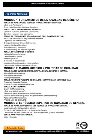 Técnico Superior en Igualdad de Género




  Programa formativo

MÓDULO 1. FUNDAMENTOS DE LA IGUALDAD DE GÉNERO.
TEMA 1. EL PENSAMIENTO SOBRE LA IGUALDAD EN SUS ORÍGENES.
¿Qué es el Feminismo?.
Breve recorrido por la historia del feminismo.
TEMA 2. DERECHOS HUMANOS E IGUALDAD.
Derechos Humanos. Definición. Clasificación.
Derechos Humanos para las mujeres.
TEMA 3. EL PENSAMIENTO DE LA IGUALDAD EN EL CONTEXTO ACTUAL.
Período de 1900 hasta la Segunda Guerra Mundial.
La primera ola del feminismo.
El segundo sexo de Simone de Beauvoir.
La segunda ola del feminismo.
Posmodernidad y feminismo.
El feminismo hoy: los retos del siglo XXI.
TEMA 4. SOCIALIZACIÓN Y GÉNERO.
La igualdad como horizonte.
La teoría sexo – género.
Sexismo y cultura.
El proceso de socialización.
Los estereotipos sexuales en nuestra cultura.
La aportación de la perspectiva de género.
MÓDULO 2. MARCO JURÍDICO Y POLÍTICAS DE IGUALDAD.
TEMA 5. MARCO JURÍDICO BÁSICO, INTERNACIONAL, EUROPEO Y ESTATAL.
Marco jurídico internacional.
Marco jurídico europeo.
Marco jurídico estatal.
TEMA 6. POLÍTICAS PÚBLICAS DE IGUALDAD: ESTRATEGIAS Y METODOLOGÍAS.
Programas de Acción Positiva.
Políticas Sociales en la Unión Europea.
TEMA 7. MAINSTREAMING.
Origen del Mainstreaming.
¿Qué es el Mainstreaming?.
Elementos claves y principios del Mainstreaming.
Políticas específicas de Igualdad de Oportunidades y Mainstreaming.
Aplicación del Mainstreaming.
ANEXO. LEY DE IGUALDAD
MÓDULO 3. EL TÉCNICO SUPERIOR DE IGUALDAD DE GÉNERO.
TEMA 8. EL PERFIL PROFESIONAL DEL TÉCNICO DE IGUALDAD DE GÉNERO.
Los profesionales de igualdad de género.
Formación del Técnico Superior en Igualdad de Género.
Delimitación del perfil profesional del Técnico Superior en Igualdad de Género.
TEMA 9. ÁMBITOS DE ACTUACIÓN.
Mujer y lenguaje.




  www.euroinnova.es                   Información y matrículas: 958 050 200       Fax: 958 050 244
 