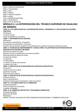 Técnico Superior en Igualdad de Género


Mujer y medios de comunicación.
Mujer y nivel educativo.
Mujer y salud.
Mujer y pobreza.
Mujer y violencia de género.
Mujer y religión.
Ocio y necesidades personales.
Mujer y ámbito laboral.
Mujer y toma de decisiones.
MÓDULO 4. LA INTERVENCIÓN DEL TÉCNICO SUPERIOR DE IGUALDAD
DE GÉNERO.
TEMA 10. LA PLANIFICACIÓN DE LA INTERVENCIÓN SOCIAL. DESARROLLO Y EVALUACIÓN DE ACCIONES
POSITIVAS.
Planificación.
La acción positiva.
El plan de igualdad en la empresa.
TEMA 11. INSTRUMENTOS DE GESTIÓN.
Introducción.
Nivel táctico de planificación: el programa.
Nivel operativo de planificación: el proyecto.
Inclusión de la perspectiva de género en la planificación de cualquier proyecto de intervención social.
TEMA 12. TÉCNICAS DE ASESORAMIENTO Y CONSULTORÍA. TALLER PRÁCTICO DE PRESTACIÓN DE
SERVICIOS DE ATENCIÓN A MUJERES
Definición de relación de ayuda
Situación de crisis y expectativas de la persona ayudada
Diferentes estilos de relación de ayuda
Concepto de empatía
La respuesta
La reformulación
La relación de ayuda como proceso
La destreza de iniciar
TEMA 13. PRÁCTICAS DE INTERVENCIÓN EN CONTEXTOS ESPECÍFICOS I
Introducción
Violencia contra las mujeres.
Agresiones sexuales.
Prevención de la violencia.
TEMA 14. PRÁCTICAS DE INTERVENCIÓN EN CONTEXTOS ESPECÍFICOS II
Orientación laboral.
Mujer y asociacionismo.
Orientación laboral para el autoempleo: el plan de empresa.
TEMA 15. LA PLANIFICACIÓN DE LA FORMACIÓN
Supuestos generales
Nuevos enfoques de la formación
La gestión pedagógica
TEMA 16. EL DISEÑO DE PROYECTOS Y PROGRAMAS FORMATIVOS
Supuestos generales
Elementos del diseño
Metodología
ANEXO. PLAN DE IGUALDAD DE OPORTUNIDADES ENTRE MUJERES Y HOMBRES DE MUTULIA




  www.euroinnova.es                   Información y matrículas: 958 050 200        Fax: 958 050 244
 