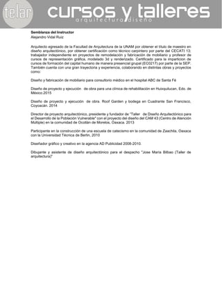 Semblanza del Instructor
Alejandro Vidal Ruiz
Arquitecto egresado de la Facultad de Arquitectura de la UNAM por obtener el título de maestro en
diseño arquitectónico, por obtener certificación como técnico carpintero por parte del CECATI 13;
trabajador independiente en proyectos de remodelación y fabricación de mobiliario y profesor de
cursos de representación gráfica, modelado 3d y renderizado. Certificado para la imparticion de
cursos de formación del capital humano de manera presencial grupal (EC0217) por parte de la
SEP. También cuenta con una gran trayectoria y experiencia, colaborando en distintas obras y
proyectos como:
Diseño y fabricación de mobiliario para consultorio médico en el hospital ABC de Santa Fé
Diseño de proyecto y ejecución de obra para una clínica de rehabilitación en Huixquilucan, Edo.
de México.2015
Diseño de proyecto y ejecución de obra. Roof Garden y bodega en Cuadrante San Francisco,
Coyoacán. 2014
Director de proyecto arquitectónico, presidente y fundador de “Taller de Diseño Arquitectónico
para el Desarrollo de la Población Vulnerable" con el proyecto del diseño del CAM 43 (Centro de
Atención Múltiple) en la comunidad de Ocotlán de Morelos, Oaxaca. 2013
Participante en la construcción de una escuela de catecismo en la comunidad de Zaachila, Oaxaca
con la Universidad Técnica de Berlin, 2010
Diseñador gráfico y creativo en la agencia AD Publicidad 2008-2010.
Dibujante y asistente de diseño arquitectónico para el despacho "Jose María Bilbao (Taller de
arquitectura)"
 