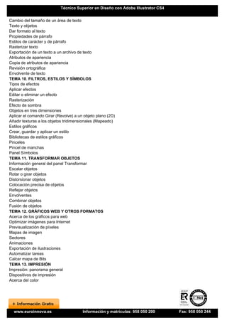 Técnico Superior en Diseño con Adobe Illustrator CS4


Cambio del tamaño de un área de texto
Texto y objetos
Dar formato al texto
Propiedades de párrafo
Estilos de carácter y de párrafo
Rasterizar texto
Exportación de un texto a un archivo de texto
Atributos de apariencia
Copia de atributos de apariencia
Revisión ortográfica
Envolvente de texto
TEMA 10. FILTROS, ESTILOS Y SÍMBOLOS
Tipos de efectos
Aplicar efectos
Editar o eliminar un efecto
Rasterización
Efecto de sombra
Objetos en tres dimensiones
Aplicar el comando Girar (Revolve) a un objeto plano (2D)
Añadir texturas a los objetos tridimensionales (Mapeado)
Estilos gráficos
Crear, guardar y aplicar un estilo
Bibliotecas de estilos gráficos
Pinceles
Pincel de manchas
Panel Símbolos
TEMA 11. TRANSFORMAR OBJETOS
Información general del panel Transformar
Escalar objetos
Rotar o girar objetos
Distorsionar objetos
Colocación precisa de objetos
Reflejar objetos
Envolventes
Combinar objetos
Fusión de objetos
TEMA 12. GRÁFICOS WEB Y OTROS FORMATOS
Acerca de los gráficos para web
Optimizar imágenes para Internet
Previsualización de píxeles
Mapas de imagen
Sectores
Animaciones
Exportación de ilustraciones
Automatizar tareas
Calcar mapa de Bits
TEMA 13. IMPRESIÓN
Impresión: panorama general
Dispositivos de impresión
Acerca del color




  www.euroinnova.es                    Información y matrículas: 958 050 200      Fax: 958 050 244
 