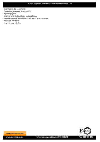 Técnico Superior en Diseño con Adobe Illustrator CS4


Información de documento
Opciones generales de impresión
Ajustar página
Imprimir una ilustración en varias páginas
Cómo establecer las ilustraciones como no imprimibles
Archivos Postscript
Imprimir degradados




  www.euroinnova.es                   Información y matrículas: 958 050 200       Fax: 958 050 244
 