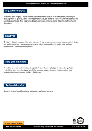 Técnico Superior en Diseño con Adobe Illustrator CS4



  A quién va dirigido

Este curso está dirigido a todas aquellas personas interesadas en el mundo de la ilustración y el
diseño gráfico en general, con o sin conocimientos previos. También puede resultar interesante para
aquellos usuarios de otros programas de características similares, como Macromedia FreeHand o
CorelDraw.




  Objetivos

El objetivo de este curso es dotar a los alumnos de los conocimientos necesarios para poder trabajar
con las herramientas y utilidades del programa Adobe Illustrator CS4, y poder crear gráficos,
ilustraciones e imágenes profesionales.




  Para que te prepara

Al finalizar el curso, el alumno estará capacitado para diseñar todo tipo de elementos gráficos
vectoriales, tales como logotipos, cartelería, ilustraciones para libros, revistas o páginas web,
carátulas, folletos o etiquetas de CDs y DVDs, etc.




  Salidas laborales

Sectores de diseño gráfico, diseño web y artes gráficas en general.




  www.euroinnova.es                      Información y matrículas: 958 050 200                  Fax: 958 050 244
 