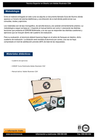 Técnico Superior en Diseño con Adobe Illustrator CS4



 Metodología

Entre el material entregado en este curso se adjunta un documento llamado Guía del Alumno dónde
aparece un horario de tutorías telefónicas y una dirección de e-mail dónde podrá enviar sus
consultas, dudas y ejercicios.

Los materiales son de tipo monográfico, de sencilla lectura y de carácter eminentemente práctico. La
metodología a seguir se basa en ir leyendo el manual teórico así como ir visionando las distintas
lecciones que presenta el CDROM Multimedia, a la vez que se responden las distintas cuestiones y
ejercicios que se incluyen dentro del cuaderno de evaluación.

Para su evaluación, el alumno/a deberá hacernos llegar en el sobre de franqueo en destino, dicho
cuaderno de evaluación. La titulación será remitida al alumno/a por correo, una vez se haya
comprobado el nivel de satisfacción previsto (60% de total de las respuestas).




   Materiales didácticos

        - Cuaderno de ejercicios


        - CDROM 'Curso Multimedia Adobe Illustrator CS4'


        - Manual teórico 'Adobe Illustrator CS4'




  www.euroinnova.es                         Información y matrículas: 958 050 200           Fax: 958 050 244
 