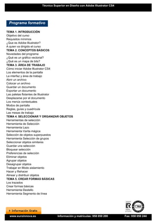 Técnico Superior en Diseño con Adobe Illustrator CS4




 Programa formativo

TEMA 1. INTRODUCCIÓN
Objetivo del curso
Requisitos mínimos
¿Que es Adobe Illustrator?
A quien va dirigido el curso
TEMA 2. CONCEPTOS BÁSICOS
Novedades del programa
¿Qué es un gráfico vectorial?
¿Qué es un mapa de bits?
TEMA 3. ÁREA DE TRABAJO
Cómo iniciar Adobe Illustrator CS4
Los elementos de la pantalla
La interfaz y área de trabajo
Abrir un archivo
Colocar un archivo
Guardar un documento
Exportar un documento
Las paletas flotantes de Illustrator
Desplazarse por el documento
Los menús contextuales
Modos de pantalla
Reglas, guías y cuadrícula
Las mesas de trabajo
TEMA 4. SELECCIONAR Y ORGANIZAR OBJETOS
Herramientas de selección
Herramienta de Selección
Herramienta Lazo
Herramienta Varita mágica
Selección de objetos superpuestos
Herramienta Selección de grupos
Seleccionar objetos similares
Guardar una selección
Bloquear selección
Preferencias de selección
Eliminar objetos
Agrupar objetos
Desagrupar objetos
Trabajar en Modo aislamiento
Hacer y Rehacer
Alinear y distribuir objetos
TEMA 5. CREAR FORMAS BÁSICAS
Los trazados
Crear formas básicas
Herramienta Destello
Herramienta Segmento de línea




 www.euroinnova.es              Información y matrículas: 958 050 200       Fax: 958 050 244
 