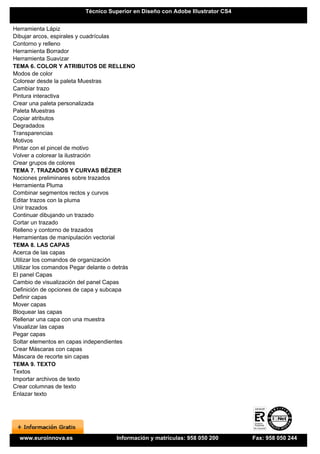 Técnico Superior en Diseño con Adobe Illustrator CS4


Herramienta Lápiz
Dibujar arcos, espirales y cuadrículas
Contorno y relleno
Herramienta Borrador
Herramienta Suavizar
TEMA 6. COLOR Y ATRIBUTOS DE RELLENO
Modos de color
Colorear desde la paleta Muestras
Cambiar trazo
Pintura interactiva
Crear una paleta personalizada
Paleta Muestras
Copiar atributos
Degradados
Transparencias
Motivos
Pintar con el pincel de motivo
Volver a colorear la ilustración
Crear grupos de colores
TEMA 7. TRAZADOS Y CURVAS BÉZIER
Nociones preliminares sobre trazados
Herramienta Pluma
Combinar segmentos rectos y curvos
Editar trazos con la pluma
Unir trazados
Continuar dibujando un trazado
Cortar un trazado
Relleno y contorno de trazados
Herramientas de manipulación vectorial
TEMA 8. LAS CAPAS
Acerca de las capas
Utilizar los comandos de organización
Utilizar los comandos Pegar delante o detrás
El panel Capas
Cambio de visualización del panel Capas
Definición de opciones de capa y subcapa
Definir capas
Mover capas
Bloquear las capas
Rellenar una capa con una muestra
Visualizar las capas
Pegar capas
Soltar elementos en capas independientes
Crear Máscaras con capas
Máscara de recorte sin capas
TEMA 9. TEXTO
Textos
Importar archivos de texto
Crear columnas de texto
Enlazar texto




  www.euroinnova.es                  Información y matrículas: 958 050 200       Fax: 958 050 244
 