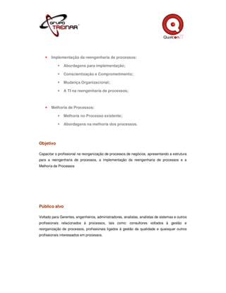 Implementação da reengenharia de processos:

               Abordagens para implementação;

               Conscientização e Comprometimento;

               Mudança Organizacional;

               A TI na reengenharia de processos;



       Melhoria de Processos:

               Melhoria no Processo existente;

               Abordagens na melhoria dos processos.




Objetivo

Capacitar o profissional na reorganização de processos de negócios, apresentando a estrutura
para a reengenharia de processos, a implementação da reengenharia de processos e a
Melhoria de Processos




Público alvo

Voltado para Gerentes, engenheiros, administradores, analistas, analistas de sistemas e outros
profissionais relacionados à processos, tais como: consultores voltados à gestão e
reorganização de processos, profissionais ligados à gestão da qualidade e quaisquer outros
profissionais interessados em processos.
 