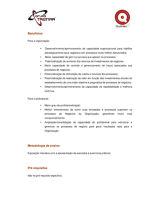 Benefícios

Para a organização:


                Desenvolvimento/aprimoramento de capacidade organizacional para habilitar
                estrategicamente seus negócios com processos muito melhor estruturados;
                Maior capacidade de gerir os recursos que apoiam os processos;
                Potencialização do aumento dos retornos de investimentos de negócios;
                Maior capacidade de controle e gerenciamento de riscos associados aos
                processos de negócios;
                Potencialização da otimização de custos e recursos dos processos;
                Potencialização da realização de valor em função dos investimentos através do
                estabelecimento de uma visão objetiva e pragmática de processos de negócios.
                Desenvolvimento/aprimoramento da capacidade de repetitibilidade e melhoria
                contínua.


Para o profissional:

                Maior grau de profissionalização;
                Melhor entendimento de como suas atividades e processos suportam os
                processos    de    Negócios    da   Organização,   garantindo    muito    mais
                comprometimento;
                Ampliação/consolidação da capacidade do profissional para estruturar e
                gerenciar os processos de negócio para gerar resultados reais para a
                Organização.




Metodologia de ensino

Exposição interativa com a apresentação de exemplos e exercícios práticos.




Pré requisitos

Não há pré-requisito específico.
 