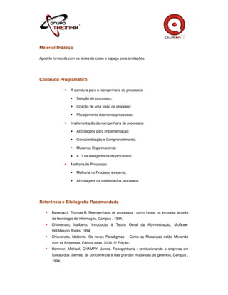 Material Didático

Apostila fornecida com os slides do curso e espaço para anotações.




Conteúdo Programático

                   A estrutura para a reengenharia de processos:

                       Seleção de processos;

                       Criação de uma visão de processo;

                       Planejamento dos novos processos;

                   Implementação da reengenharia de processos:

                       Abordagens para implementação;

                       Conscientização e Comprometimento;

                       Mudança Organizacional;

                       A TI na reengenharia de processos;

                   Melhoria de Processos:

                       Melhoria no Processo existente;

                       Abordagens na melhoria dos processos.




Referência e Bibliografia Recomendada

       Davenport, Thomas H. Reengenharia de processos : como inovar na empresa através
       da tecnologia da informação, Campus , 1994;
       Chiavenato, Idalberto, Introdução à Teoria Geral da Administração, McGraw-
       Hill/Makron Books, 1994;
       Chiavenato, Idalberto. Os novos Paradigmas – Como as Mudanças estão Mexendo
       com as Empresas, Editora Atlas, 2008, 5º Edição;
       Hammer, Michael, CHAMPY, James. Reengenharia : revolucionando a empresa em
       funcao dos clientes, da concorrencia e das grandes mudancas da gerencia, Campus ,
       1994;
 