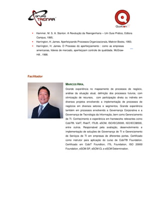 Hammer, M. S. A. Stanton. A Revolução da Reengenharia – Um Guia Prático, Editora
      Campus, 1995;
      Harrington, H. James. Aperfeiçoando Processos Organizacionais, Makron Books, 1993;
      Harrington, H. James. O Processo do aperfeiçoamento : como as empresas
      americanas, lideres de mercado, aperfeiçoam controle de qualidade, McGraw-
      Hill , 1998.




Facilitador

                               MARCOS HIRA,
                               Grande experiência no mapeamento de processos de negócio,
                               análise da situação atual, definição dos processos futuros, com
                               otimização de recursos,   com participação direta ou indireta em
                               diversos projetos envolvendo a implementação de processos de
                               negócios em diversos setores e segmentos. Grande experiência
                               também em processos envolvendo a Governança Corporativa e a
                               Governança de Tecnologia da Informação, bem como Gerenciamento
                               de TI. Conhecimento e experiência em frameworks relevantes como
                               CobiT®, ValIT, RiskIT, ITIL®, eSCM, ISO/IEC20000, ISO/IEC38500,
                               entre outros. Responsável pela avaliação, desenvolvimento e
                               implementação de soluções de Governança de TI e Gerenciamento
                               de Serviços de TI em empresas de diferentes portes. Certificado
                               como instrutor para aplicação do curso de CobiT® Foundation.
                               Certificado em CobiT Foundtion, ITIL Foundation, ISO 20000
                               Foundation, eSCM-SP, eSCM-CL e eSCM Determination.
 