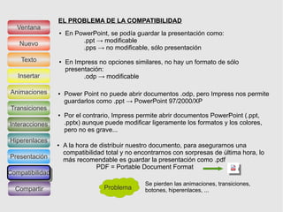 EL PROBLEMA DE LA COMPATIBILIDAD
  Ventana
                 ●   En PowerPoint, se podía guardar la presentación como:
   Nuevo                  .ppt → modificable
                          .pps → no modificable, sólo presentación
    Texto        ●   En Impress no opciones similares, no hay un formato de sólo
                     presentación:
   Insertar                .odp → modificable

Animaciones      ●   Power Point no puede abrir documentos .odp, pero Impress nos permite
                     guardarlos como .ppt → PowerPoint 97/2000/XP
Transiciones
                 ●   Por el contrario, Impress permite abrir documentos PowerPoint (.ppt,
Interacciones        .pptx) aunque puede modificar ligeramente los formatos y los colores,
                     pero no es grave...
Hiperenlaces
                 ●   A la hora de distribuir nuestro documento, para asegurarnos una
                     compatibilidad total y no encontrarnos con sorpresas de última hora, lo
Presentación         más recomendable es guardar la presentación como .pdf
                                 PDF = Portable Document Format
Compatibilidad
Compatibilidad
                                                 Se pierden las animaciones, transiciones,
  Compartir                        Problema      botones, hiperenlaces, ...
 
