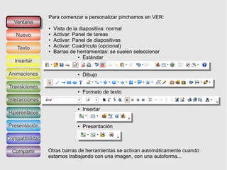 Para comenzar a personalizar pinchamos en VER:
   Ventana
    Ventana
                 ●   Vista de la diapositiva: normal
   Nuevo         ●   Activar: Panel de tareas
                 ●   Activar: Panel de diapositivas
    Texto
                 ●   Activar: Cuadrícula (opcional)
                 ●   Barras de herramientas: se suelen seleccionar
                                ● Estándar
   Insertar

Animaciones                    ●   Dibujo

 Transiciones
                               ●   Formato de texto
Interacciones
                               ●   Insertar
Hiperenlaces

Presentación                   ●   Presentación

Compatibilidad

  Compartir      Otras barras de herramientas se activan automáticamente cuando
                 estamos trabajando con una imagen, con una autoforma...
 