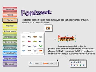 Ventana

   Nuevo

    Texto
     Texto       Podemos escribir títulos más llamativos con la herramienta Fontwork,
                 situada en la barra de dibujo :
   Insertar

Animaciones

 Transiciones

Interacciones
                                                     Hacemos doble click sobre la
Hiperenlaces                               palabra para escribir nuestro texto y cambiamos
                                           el color del texto y su aspecto 3D en las barras
Presentación                               de herramientas que aparecen automáticamente

Compatibilidad

  Compartir
 