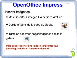 OpenOffice Impress
Insertar imágenes
Menú insertar > imagen > a partir de archivo ...
Desde el icono de la barra de dibujo.
También podemos coger imágenes desde la
galería.
Para poder insertar una imagen tendremos que
tenerla guardada en nuestro ordenador.
 